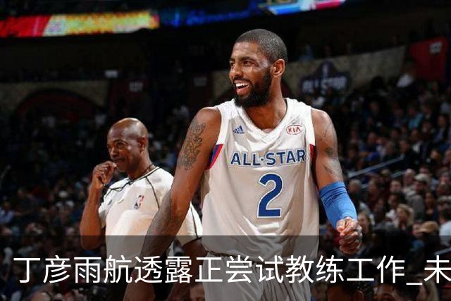 丁彦雨航透露正尝试教练工作 未来或投身青少年篮球事业